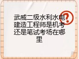 武威二级水利水电建造工程师是机考还是笔试考场在哪里