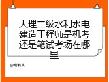 大理二级水利水电建造工程师是机考还是笔试考场在哪里