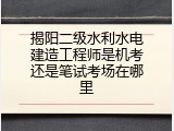 揭阳二级水利水电建造工程师是机考还是笔试考场在哪里