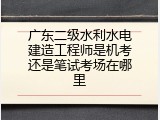 广东二级水利水电建造工程师是机考还是笔试考场在哪里