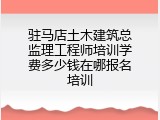 驻马店土木建筑总监理工程师培训学费多少钱在哪报名培训