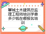 聊城土木建筑总监理工程师培训学费多少钱在哪报名培训