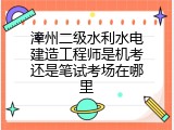 漳州二级水利水电建造工程师是机考还是笔试考场在哪里