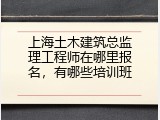 上海土木建筑总监理工程师在哪里报名，有哪些培训班