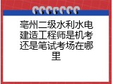 亳州二级水利水电建造工程师是机考还是笔试考场在哪里