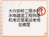 大兴安岭二级水利水电建造工程师是机考还是笔试考场在哪里