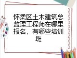 怀柔区土木建筑总监理工程师在哪里报名，有哪些培训班