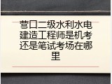 营口二级水利水电建造工程师是机考还是笔试考场在哪里