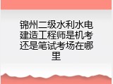 锦州二级水利水电建造工程师是机考还是笔试考场在哪里