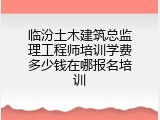 临汾土木建筑总监理工程师培训学费多少钱在哪报名培训