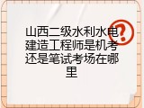 山西二级水利水电建造工程师是机考还是笔试考场在哪里