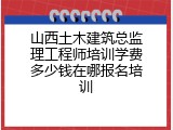 山西土木建筑总监理工程师培训学费多少钱在哪报名培训