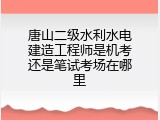唐山二级水利水电建造工程师是机考还是笔试考场在哪里