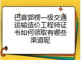 巴音郭楞一级交通运输造价工程师证书如何领取有哪些渠道呢