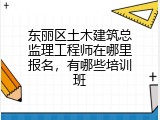 东丽区土木建筑总监理工程师在哪里报名，有哪些培训班