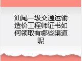 汕尾一级交通运输造价工程师证书如何领取有哪些渠道呢