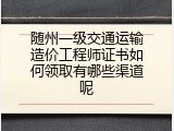 随州一级交通运输造价工程师证书如何领取有哪些渠道呢