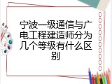 宁波一级通信与广电工程建造师分为几个等级有什么区别