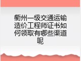 衢州一级交通运输造价工程师证书如何领取有哪些渠道呢