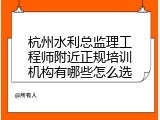 杭州水利总监理工程师附近正规培训机构有哪些怎么选