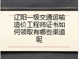 辽阳一级交通运输造价工程师证书如何领取有哪些渠道呢
