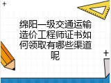 绵阳一级交通运输造价工程师证书如何领取有哪些渠道呢