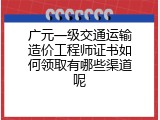 广元一级交通运输造价工程师证书如何领取有哪些渠道呢