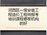 河西区一级安装工程造价工程师报考培训课程哪家机构的好