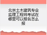 北京土木建筑专业监理工程师考试在哪里可以报名怎么报
