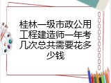 桂林一级市政公用工程建造师一年考几次总共需要花多少钱