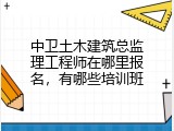 中卫土木建筑总监理工程师在哪里报名，有哪些培训班