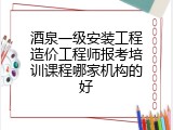 酒泉一级安装工程造价工程师报考培训课程哪家机构的好