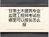 甘肃土木建筑专业监理工程师考试在哪里可以报名怎么报