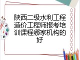 陕西二级水利工程造价工程师报考培训课程哪家机构的好