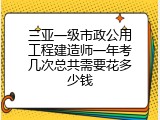 三亚一级市政公用工程建造师一年考几次总共需要花多少钱