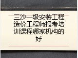 三沙一级安装工程造价工程师报考培训课程哪家机构的好