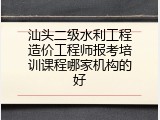 汕头二级水利工程造价工程师报考培训课程哪家机构的好