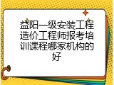 益阳一级安装工程造价工程师报考培训课程哪家机构的好