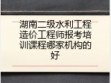 湖南二级水利工程造价工程师报考培训课程哪家机构的好