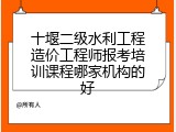 十堰二级水利工程造价工程师报考培训课程哪家机构的好