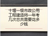 十堰一级市政公用工程建造师一年考几次总共需要花多少钱