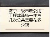 济宁一级市政公用工程建造师一年考几次总共需要花多少钱