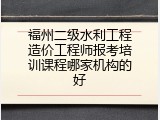 福州二级水利工程造价工程师报考培训课程哪家机构的好