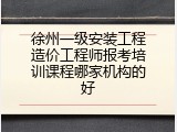 徐州一级安装工程造价工程师报考培训课程哪家机构的好