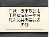 白城一级市政公用工程建造师一年考几次总共需要花多少钱