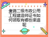 盘锦二级市政公用工程建造师证书如何领取有哪些渠道呢
