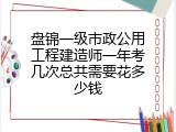 盘锦一级市政公用工程建造师一年考几次总共需要花多少钱