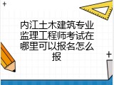 内江土木建筑专业监理工程师考试在哪里可以报名怎么报