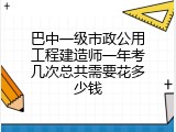 巴中一级市政公用工程建造师一年考几次总共需要花多少钱