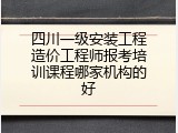 四川一级安装工程造价工程师报考培训课程哪家机构的好